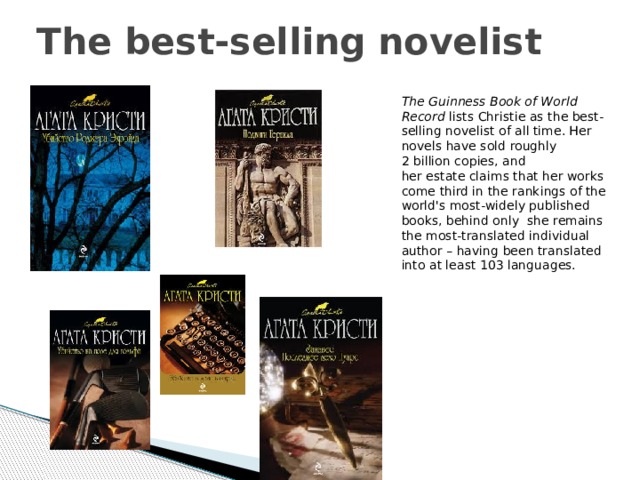 The best-selling novelist The Guinness Book of World Record  lists Christie as the best-selling novelist of all time. Her novels have sold roughly 2 billion copies, and her estate claims that her works come third in the rankings of the world's most-widely published books, behind only  she remains the most-translated individual author – having been translated into at least 103 languages. 