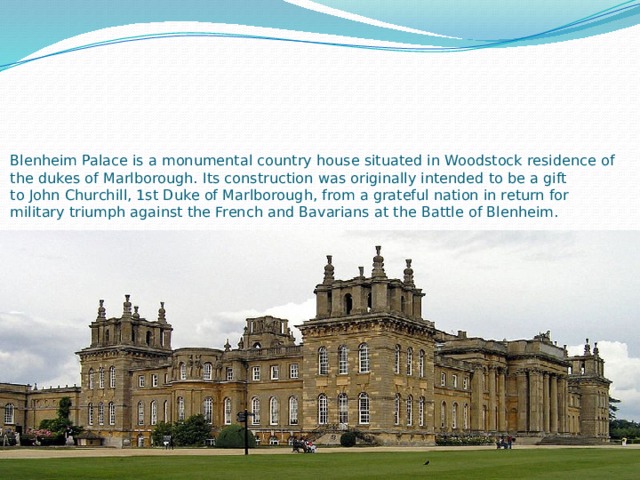         Blenheim Palace is a monumental country house situated in Woodstock residence of the dukes of Marlborough. Its construction was originally intended to be a gift to John Churchill, 1st Duke of Marlborough, from a grateful nation in return for military triumph against the French and Bavarians at the Battle of Blenheim. 