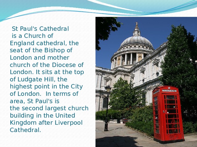  St Paul's Cathedral  is a Church of England cathedral, the seat of the Bishop of London and mother church of the Diocese of London. It sits at the top of Ludgate Hill, the highest point in the City of London.  In terms of area, St Paul's is the second largest church building in the United Kingdom after Liverpool Cathedral. 