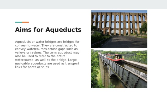 Aims for Aqueducts Aqueducts or water bridges are bridges for conveying water. They are constructed to convey watercourses across gaps such as valleys or ravines. The term aqueduct may also be used to refer to the entire watercourse, as well as the bridge. Large navigable aqueducts are used as transport links for boats or ships 