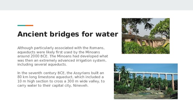 Ancient bridges for water Although particularly associated with the Romans, aqueducts were likely first used by the Minoans around 2000 BCE. The Minoans had developed what was then an extremely advanced irrigation system, including several aqueducts. In the seventh century BCE, the Assyrians built an 80 km long limestone aqueduct, which included a 10 m high section to cross a 300 m wide valley, to carry water to their capital city, Nineveh. 