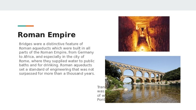 Roman Empire Bridges were a distinctive feature of Roman aqueducts which were built in all parts of the Roman Empire, from Germany to Africa, and especially in the city of Rome, where they supplied water to public baths and for drinking. Roman aqueducts set a standard of engineering that was not surpassed for more than a thousand years. Transporting water only due to gravity was very effective: 20,000 cubic meters of water per day passed through the Pont du Gard. 