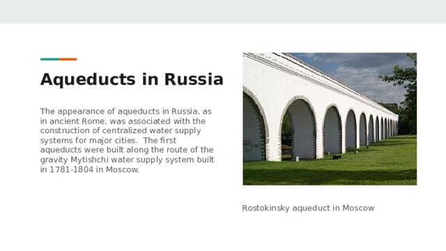 Aqueducts in Russia The appearance of aqueducts in Russia, as in ancient Rome, was associated with the construction of centralized water supply systems for major cities. The first aqueducts were built along the route of the gravity Mytishchi water supply system built in 1781-1804 in Moscow. Rostokinsky aqueduct in Moscow 
