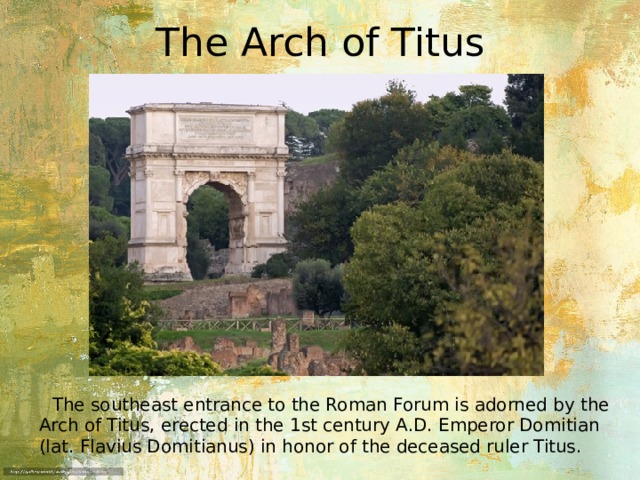 The Arch of Titus  The southeast entrance to the Roman Forum is adorned by the Arch of Titus, erected in the 1st century A.D. Emperor Domitian (lat. Flavius ​​Domitianus) in honor of the deceased ruler Titus. 