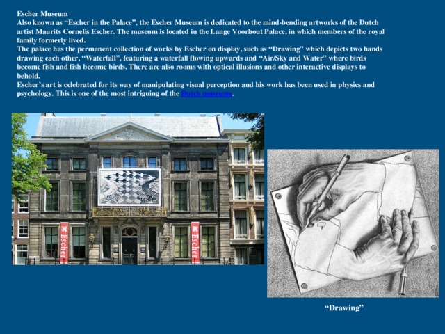 Escher Museum Also known as “Escher in the Palace”, the Escher Museum is dedicated to the mind-bending artworks of the Dutch artist Maurits Cornelis Escher. The museum is located in the Lange Voorhout Palace, in which members of the royal family formerly lived. The palace has the permanent collection of works by Escher on display, such as “Drawing” which depicts two hands drawing each other, “Waterfall”, featuring a waterfall flowing upwards and  “Air/Sky and Water” where birds become fish and fish become birds. There are also rooms with optical illusions and other interactive displays to behold. Escher’s art is celebrated for its way of manipulating visual perception and his work has been used in physics and psychology. This is one of the most intriguing of the Dutch museums . “ Drawing” 