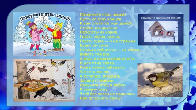  Покормите птиц зимой!  Пусть со всех концов  К вам слетятся, как домой,  Стайки на крыльцо.  Небогаты их корма.  Горсть зерна нужна,  Горсть одна — и не страшна  Будет им зима.  Сколько гибнет их — не счесть,  Видеть тяжело.  А ведь в нашем сердце есть  И для птиц тепло.  Разве можно забывать:  Улететь могли,  А остались зимовать  Заодно с людьми.  Приучите птиц в мороз  К своему окну,  Чтоб без песен не пришлось  Нам встречать весну!  