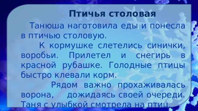 Птичья столовая   Танюша наготовила еды и понесла в птичью столовую.  К кормушке слетелись синички, воробьи. Прилетел и снегирь в красной рубашке. Голодные птицы быстро клевали корм.  Рядом важно прохаживалась ворона, дожидаясь своей очереди. Таня с улыбкой смотрела на птиц. 