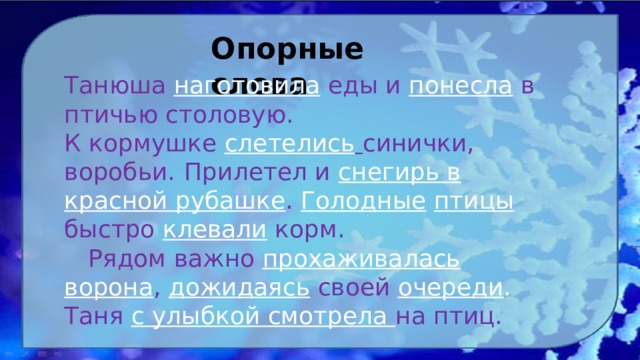 Опорные слова Танюша наготовила еды и понесла в птичью столовую. К кормушке слетелись  синички, воробьи.  Прилетел и снегирь в красной рубашке . Голодные  птицы  быстро клевали корм.  Рядом важно прохаживалась ворона , дожидаясь своей очереди . Таня с улыбкой смотрела на птиц. 