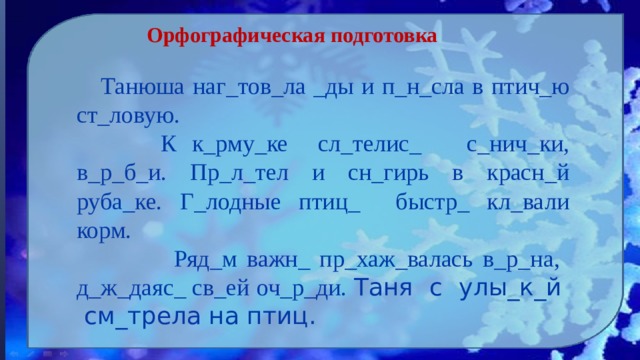 Орфографическая подготовка  Танюша наг_тов_ла _ды и п_н_сла в птич_ю ст_ловую.   К к_рму_ке сл_телис_ с_нич_ки, в_р_б_и. Пр_л_тел и сн_гирь в красн_й руба_ке. Г_лодные птиц_ быстр_ кл_вали корм.  Ряд_м важн_ пр_хаж_валась в_р_на, д_ж_даяс_ св_ей оч_р_ди. Таня с улы_к_й см_трела на птиц.  