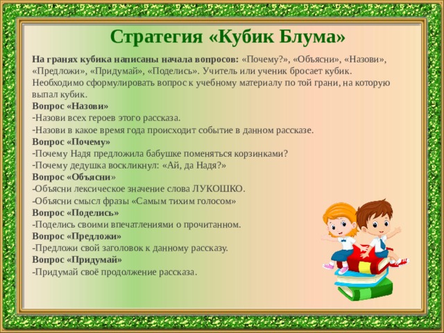 Стратегия «Кубик Блума» На гранях кубика написаны начала вопросов:  «Почему?», «Объясни», «Назови», «Предложи», «Придумай», «Поделись». Учитель или ученик бросает кубик. Необходимо сформулировать вопрос к учебному материалу по той грани, на которую выпал кубик. Вопрос «Назови»   Назови всех героев этого рассказа. Назови в какое время года происходит событие в данном рассказе. Вопрос «Почему»   Почему Надя предложила бабушке поменяться корзинками? Почему дедушка воскликнул: «Ай, да Надя?» Вопрос «Объясни » -Объясни лексическое значение слова ЛУКОШКО. -Объясни смысл фразы «Самым тихим голосом» Вопрос «Поделись» -Поделись своими впечатлениями о прочитанном. Вопрос «Предложи» -Предложи свой заголовок к данному рассказу. Вопрос «Придумай» -Придумай своё продолжение рассказа. 