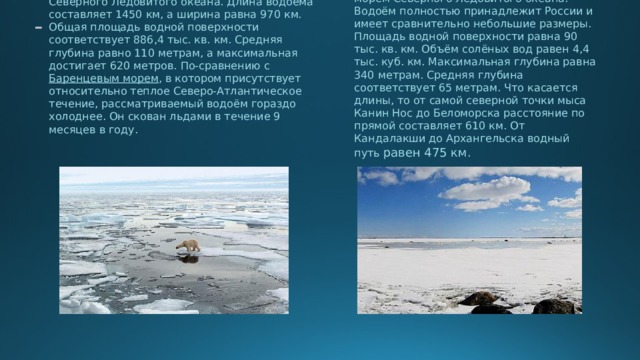 Карское море является окраинным морем Северного Ледовитого океана. Длина водоёма составляет 1450 км, а ширина равна 970 км. Общая площадь водной поверхности соответствует 886,4 тыс. кв. км. Средняя глубина равно 110 метрам, а максимальная достигает 620 метров. По-сравнению с Баренцевым морем , в котором присутствует относительно теплое Северо-Атлантическое течение, рассматриваемый водоём гораздо холоднее. Он скован льдами в течение 9 месяцев в году. -  Белое море считается внутренним морем Северного Ледовитого океана. Водоём полностью принадлежит России и имеет сравнительно небольшие размеры. Площадь водной поверхности равна 90 тыс. кв. км. Объём солёных вод равен 4,4 тыс. куб. км. Максимальная глубина равна 340 метрам. Средняя глубина соответствует 65 метрам. Что касается длины, то от самой северной точки мыса Канин Нос до Беломорска расстояние по прямой составляет 610 км. От Кандалакши до Архангельска водный путь равен 475 км. 