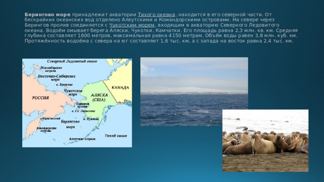 Берингово море принадлежит акватории Тихого океана , находится в его северной части. От бескрайних океанских вод отделено Алеутскими и Командорскими островами. На севере через Берингов пролив соединяется с Чукотским морем , входящим в акваторию Северного Ледовитого океана. Водоём омывает берега Аляски, Чукотки, Камчатки. Его площадь равна 2,3 млн. кв. км. Средняя глубина составляет 1600 метров, максимальная равна 4150 метрам. Объём воды равен 3,8 млн. куб. км. Протяжённость водоёма с севера на юг составляет 1,6 тыс. км, а с запада на восток равна 2,4 тыс. км. 