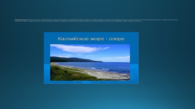 Каспийское море является внутренним . Каспийское море не имеет связи с океаном, что формально позволяет называть его озером, однако оно обладает всеми особенностями моря, так как в прошлые геологические эпохи имело связи с океаном. Сегодня Россия имеет выход только к Северному Каспию и дагестанской части западного побережья Среднего Каспия. Воды Каспийского моря омывают берега таких стран, как Азербайджан, Иран, Туркмения, Казахстан.      