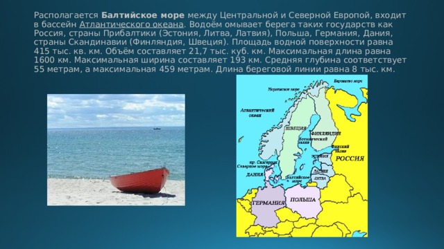 Располагается Балтийское море между Центральной и Северной Европой, входит в бассейн Атлантического океана . Водоём омывает берега таких государств как Россия, страны Прибалтики (Эстония, Литва, Латвия), Польша, Германия, Дания, страны Скандинавии (Финляндия, Швеция). Площадь водной поверхности равна 415 тыс. кв. км. Объём составляет 21,7 тыс. куб. км. Максимальная длина равна 1600 км. Максимальная ширина составляет 193 км. Средняя глубина соответствует 55 метрам, а максимальная 459 метрам. Длина береговой линии равна 8 тыс. км. 