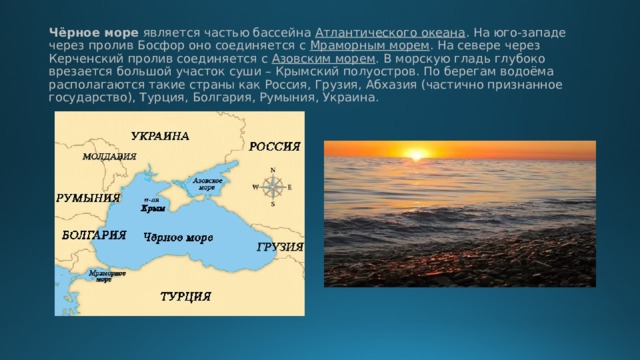 Чёрное море является частью бассейна Атлантического океана . На юго-западе через пролив Босфор оно соединяется с Мраморным морем . На севере через Керченский пролив соединяется с Азовским морем . В морскую гладь глубоко врезается большой участок суши – Крымский полуостров. По берегам водоёма располагаются такие страны как Россия, Грузия, Абхазия (частично признанное государство), Турция, Болгария, Румыния, Украина.   