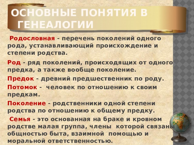 Основные понятия в генеалогии     Родословная - перечень поколений одного рода, устанавливающий происхождение и степени родства.  Род - ряд поколений, происходящих от одного предка, а также вообще поколение.  Предок - древний предшественник по роду.  Потомок - человек по отношению к своим предкам.  Поколение - родственники одной степени родства по отношению к общему предку.   Семья - это основанная на браке и кровном родстве малая группа, члены которой связаны общностью быта, взаимной помощью и моральной ответственностью. 