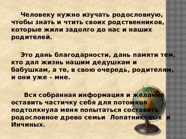   Человеку нужно изучать родословную, чтобы знать и чтить своих родственников, которые жили задолго до нас и наших родителей.    Это дань благодарности, дань памяти тем, кто дал жизнь нашим дедушкам и бабушкам, а те, в свою очередь, родителям, и они уже – мне.    Вся собранная информация и желание оставить частичку себя для потомков подтолкнула меня попытаться составить родословное древо семьи Лопатниковых и Инчиных. 