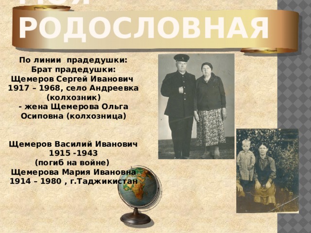 Моя родословная По линии прадедушки: Брат прадедушки: Щемеров Сергей Иванович 1917 – 1968, село Андреевка (колхозник) - жена Щемерова Ольга Осиповна (колхозница)   Щемеров Василий Иванович 1915 -1943 (погиб на войне) Щемерова Мария Ивановна 1914 – 1980 , г.Таджикистан   