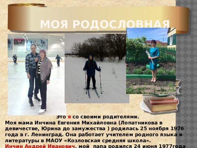 Моя родословная  Это я со своими родителями. Моя мама Инчина Евгения Михайловна (Лопатникова в девичестве, Юрина до замужества ) родилась 25 ноября 1976 года в г. Ленинград. Она работает учителем родного языка и литературы в МАОУ «Козловская средняя школа». Инчин Андрей Иванович , мой папа родился 24 июня 1977года в с. Лобаски. Работает водителем . 