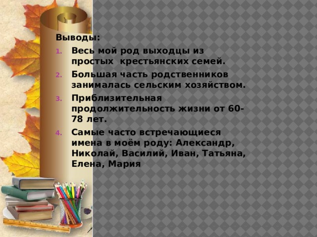 Выводы: Весь мой род выходцы из простых крестьянских семей. Большая часть родственников занималась сельским хозяйством. Приблизительная продолжительность жизни от 60-78 лет. Самые часто встречающиеся имена в моём роду: Александр, Николай, Василий, Иван, Татьяна, Елена, Мария 