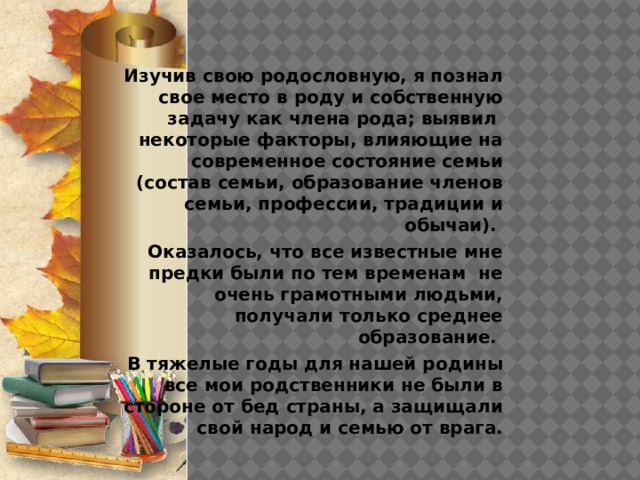 Изучив свою родословную, я познал свое место в роду и собственную задачу как члена рода; выявил некоторые факторы, влияющие на современное состояние семьи (состав семьи, образование членов семьи, профессии, традиции и обычаи). Оказалось, что все известные мне предки были по тем временам не очень грамотными людьми, получали только среднее образование. В тяжелые годы для нашей родины все мои родственники не были в стороне от бед страны, а защищали свой народ и семью от врага. 