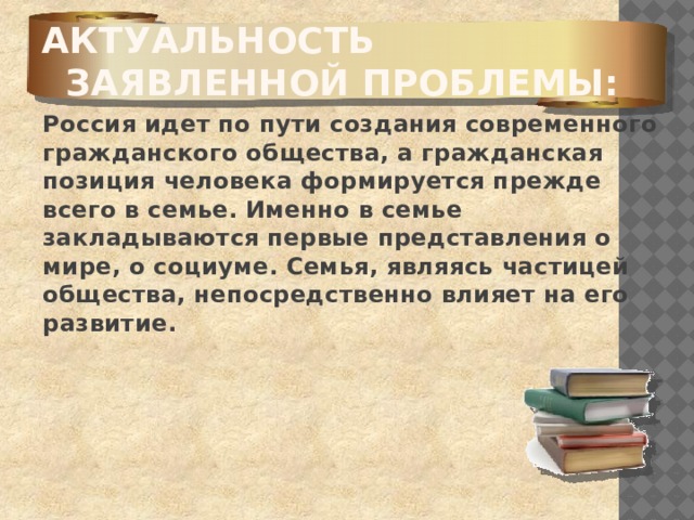 Актуальность заявленной проблемы:   Россия идет по пути создания современного гражданского общества, а гражданская позиция человека формируется прежде всего в семье. Именно в семье закладываются первые представления о мире, о социуме. Семья, являясь частицей общества, непосредственно влияет на его развитие.    