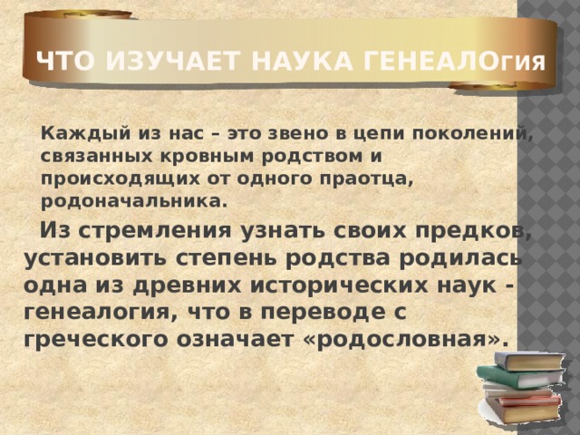 Что изучает наука генеало гия    Каждый из нас – это звено в цепи поколений, связанных кровным родством и происходящих от одного праотца, родоначальника.   Из стремления узнать своих предков, установить степень родства родилась одна из древних исторических наук - генеалогия, что в переводе с греческого означает «родословная». 