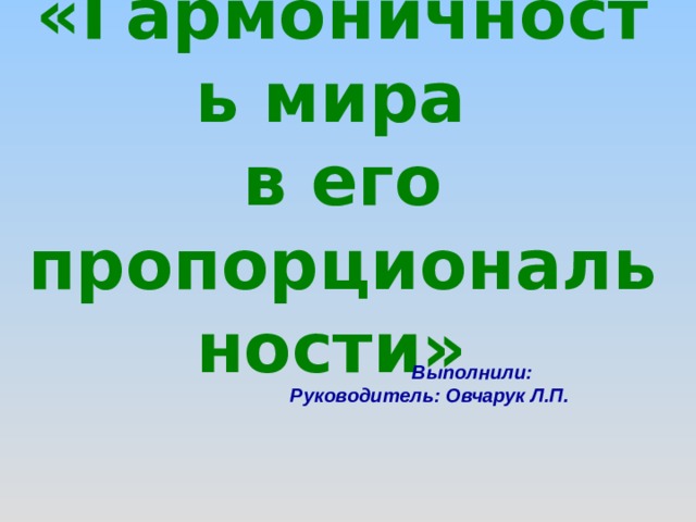 «Гармоничность мира в его пропорциональности»   Выполнили:  Руководитель : Овчарук Л.П.  
