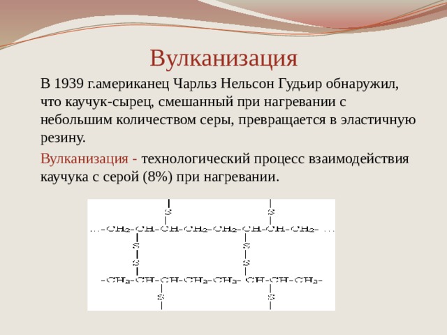 Вулканизация В 1939 г.американец Чарльз Нельсон Гудьир обнаружил, что каучук-сырец, смешанный при нагревании с небольшим количеством серы, превращается в эластичную резину. Вулканизация - технологический процесс взаимодействия каучука с серой (8%) при нагревании. 