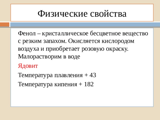 Физические свойства Фенол – кристаллическое бесцветное вещество с резким запахом. Окисляется кислородом воздуха и приобретает розовую окраску. Малорастворим в воде Ядовит Температура плавления + 43 Температура кипения + 182 