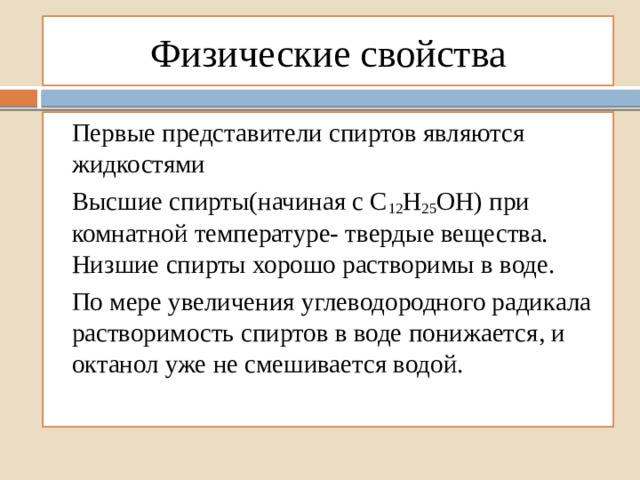 Физические свойства Первые представители спиртов являются жидкостями Высшие спирты(начиная с С 12 Н 25 ОН) при комнатной температуре- твердые вещества. Низшие спирты хорошо растворимы в воде. По мере увеличения углеводородного радикала растворимость спиртов в воде понижается, и октанол уже не смешивается водой. 