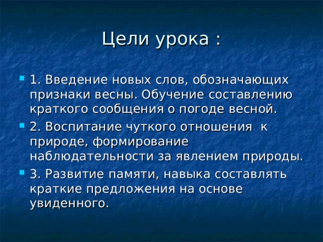 Цели урока : 1. Введение новых слов, обозначающих признаки весны. Обучение составлению краткого сообщения о погоде весной. 2. Воспитание чуткого отношения к природе, формирование наблюдательности за явлением природы. 3. Развитие памяти, навыка составлять краткие предложения на основе увиденного. 