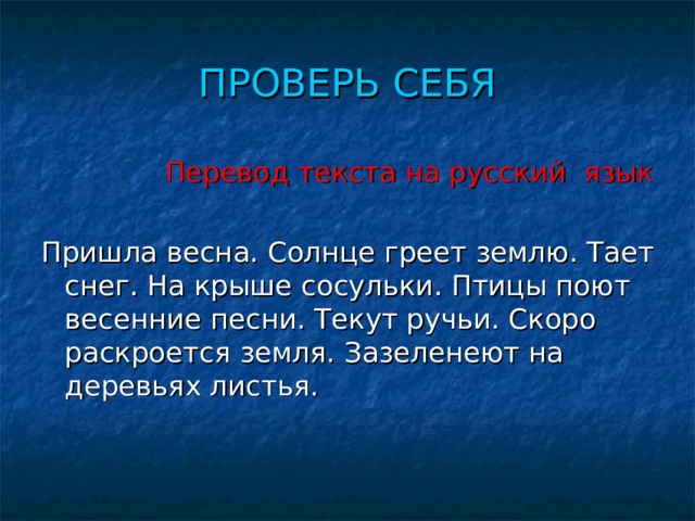 ПРОВЕРЬ СЕБЯ  Перевод текста на русский язык Пришла весна. Солнце греет землю. Тает снег. На крыше сосульки. Птицы поют весенние песни. Текут ручьи. Скоро раскроется земля. Зазеленеют на деревьях листья. 