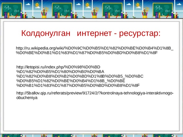 Колдонулган интернет - ресурстар: http://ru.wikipedia.org/wiki/%D0%9C%D0%B5%D1%82%D0%BE%D0%B4%D1%8B_%D0%BE%D0%B1%D1%83%D1%87%D0%B5%D0%BD%D0%B8%D1%8F http://letopisi.ru/index.php/%D0%98%D0%BD%D1%82%D0%B5%D1%80%D0%B0%D0%BA%D1%82%D0%B8%D0%B2%D0%BD%D1%8B%D0%B5_%D0%BC%D0%B5%D1%82%D0%BE%D0%B4%D1%8B_%D0%BE%D0%B1%D1%83%D1%87%D0%B5%D0%BD%D0%B8%D1%8F http://5ballov.qip.ru/referats/preview/91724/2/?kontrolnaya-tehnologiya-interaktivnogo-obucheniya 