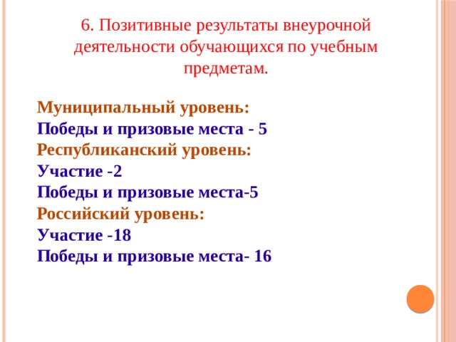 6. Позитивные результаты внеурочной деятельности обучающихся по учебным предметам. Муниципальный уровень: Победы и призовые места - 5 Республиканский уровень: Участие -2 Победы и призовые места-5 Российский уровень: Участие -18 Победы и призовые места- 16