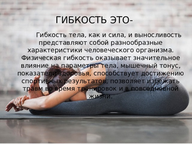 Гибкость это-  Гибкость тела, как и сила, и выносливость представляют собой разнообразные характеристики человеческого организма. Физическая гибкость оказывает значительное влияние на параметры тела, мышечный тонус, показатели здоровья, способствует достижению спортивных результатов, позволяет избежать травм во время тренировок и в повседневной жизни. 