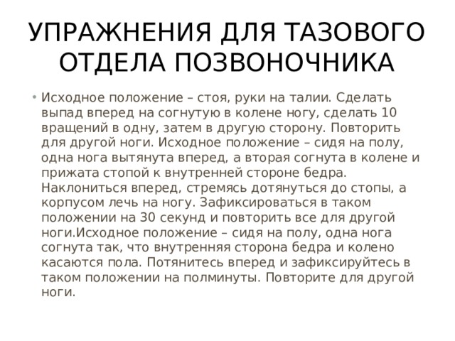Упражнения для тазового отдела позвоночника Исходное положение – стоя, руки на талии. Сделать выпад вперед на согнутую в колене ногу, сделать 10 вращений в одну, затем в другую сторону. Повторить для другой ноги. Исходное положение – сидя на полу, одна нога вытянута вперед, а вторая согнута в колене и прижата стопой к внутренней стороне бедра. Наклониться вперед, стремясь дотянуться до стопы, а корпусом лечь на ногу. Зафиксироваться в таком положении на 30 секунд и повторить все для другой ноги.Исходное положение – сидя на полу, одна нога согнута так, что внутренняя сторона бедра и колено касаются пола. Потянитесь вперед и зафиксируйтесь в таком положении на полминуты. Повторите для другой ноги. 