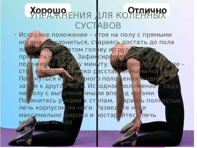 Упражнения для коленных суставов Исходное положение – стоя на полу с прямыми ногами. Наклониться, стараясь достать до пола ладонями, при этом голову и грудь можно прижать к ногам. Зафиксироваться в этом положении на одну минуту. Исходное положение – стоя на полу с широко расставленными ногами. Потянуться из исходного положения к одной, затем к другой ноге. Исходное положение – сидя на полу с выпрямленными вперед ногами. Потянитесь руками к стопам, стараясь полностью лечь корпусом на ноги. Разведите ноги максимально широко и постарайтесь лечь корпусом на пол 