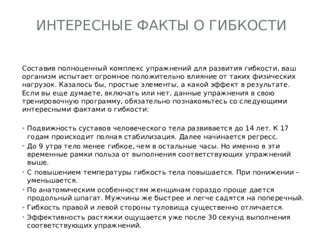 Интересные факты о гибкости   Составив полноценный комплекс упражнений для развития гибкости, ваш организм испытает огромное положительно влияние от таких физических нагрузок. Казалось бы, простые элементы, а какой эффект в результате. Если вы еще думаете, включать или нет, данные упражнения в свою тренировочную программу, обязательно познакомьтесь со следующими интересными фактами о гибкости: Подвижность суставов человеческого тела развивается до 14 лет. К 17 годам происходит полная стабилизация. Далее начинается регресс. До 9 утра тело менее гибкое, чем в остальные часы. Но именно в эти временные рамки польза от выполнения соответствующих упражнений выше. С повышением температуры гибкость тела повышается. При понижении – уменьшается. По анатомическим особенностям женщинам гораздо проще дается продольный шпагат. Мужчины же быстрее и легче садятся на поперечный. Гибкость правой и левой стороны туловища существенно отличается. Эффективность растяжки ощущается уже после 30 секунд выполнения соответствующих упражнений. 