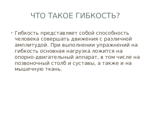 Что такое гибкость? Гибкость представляет собой способность человека совершать движения с различной амплитудой. При выполнении упражнений на гибкость основная нагрузка ложится на опорно-двигательный аппарат, в том числе на позвоночный столб и суставы, а также и на мышечную ткань. 