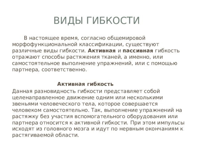Виды гибкости  В настоящее время, согласно общемировой морфофункциональной классификации, существуют различные виды гибкости. Активная и пассивная гибкость отражают способы растяжения тканей, а именно, или самостоятельное выполнение упражнений, или с помощью партнера, соответственно.  Активная гибкость Данная разновидность гибкости представляет собой целенаправленное движение одним или несколькими звеньями человеческого тела, которое совершается человеком самостоятельно. Так, выполнение упражнений на растяжку без участия вспомогательного оборудования или партнера относится к активной гибкости. При этом импульсы исходят из головного мозга и идут по нервным окончаниям к растягиваемой области. 