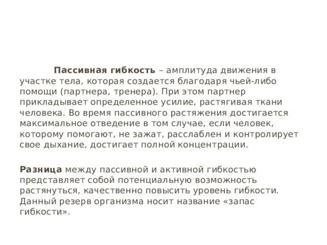  Пассивная гибкость – амплитуда движения в участке тела, которая создается благодаря чьей-либо помощи (партнера, тренера). При этом партнер прикладывает определенное усилие, растягивая ткани человека. Во время пассивного растяжения достигается максимальное отведение в том случае, если человек, которому помогают, не зажат, расслаблен и контролирует свое дыхание, достигает полной концентрации. Разница между пассивной и активной гибкостью представляет собой потенциальную возможность растянуться, качественно повысить уровень гибкости. Данный резерв организма носит название «запас гибкости». 