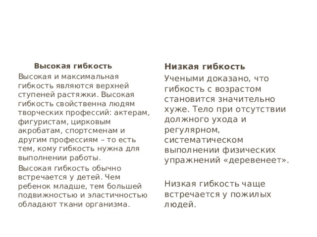  Высокая гибкость Низкая гибкость Высокая и максимальная гибкость являются верхней ступеней растяжки. Высокая гибкость свойственна людям творческих профессий: актерам, фигуристам, цирковым акробатам, спортсменам и другим профессиям – то есть тем, кому гибкость нужна для выполнении работы. Учеными доказано, что гибкость с возрастом становится значительно хуже. Тело при отсутствии должного ухода и регулярном, систематическом выполнении физических упражнений «деревенеет». Высокая гибкость обычно встречается у детей. Чем ребенок младше, тем большей подвижностью и эластичностью обладают ткани организма. Низкая гибкость чаще встречается у пожилых людей. 