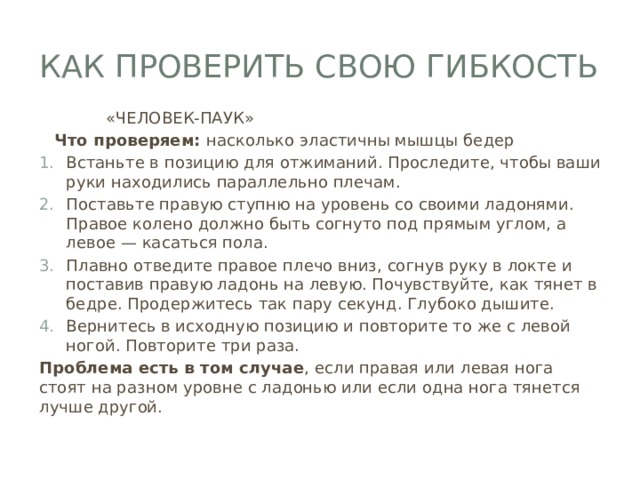 Как проверить свою гибкость  «ЧЕЛОВЕК-ПАУК»  Что проверяем: насколько эластичны мышцы бедер Встаньте в позицию для отжиманий. Проследите, чтобы ваши руки находились параллельно плечам. Поставьте правую ступню на уровень со своими ладонями. Правое колено должно быть согнуто под прямым углом, а левое — касаться пола. Плавно отведите правое плечо вниз, согнув руку в локте и поставив правую ладонь на левую. Почувствуйте, как тянет в бедре. Продержитесь так пару секунд. Глубоко дышите. Вернитесь в исходную позицию и повторите то же с левой ногой. Повторите три раза. Проблема есть в том случае , если правая или левая нога стоят на разном уровне с ладонью или если одна нога тянется лучше другой. 