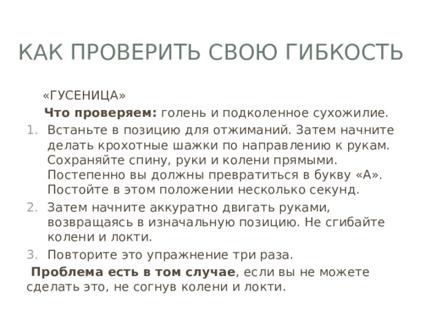 Как проверить свою гибкость  «ГУСЕНИЦА»  Что проверяем:  голень и подколенное сухожилие. Встаньте в позицию для отжиманий. Затем начните делать крохотные шажки по направлению к рукам. Сохраняйте спину, руки и колени прямыми. Постепенно вы должны превратиться в букву «А». Постойте в этом положении несколько секунд. Затем начните аккуратно двигать руками, возвращаясь в изначальную позицию. Не сгибайте колени и локти. Повторите это упражнение три раза.  Проблема есть в том случае , если вы не можете сделать это, не согнув колени и локти. 
