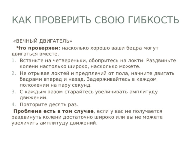 Как проверить свою гибкость  «ВЕЧНЫЙ ДВИГАТЕЛЬ»  Что проверяем : насколько хорошо ваши бедра могут двигаться вместе. Встаньте на четвереньки, обопритесь на локти. Раздвиньте колени настолько широко, насколько можете. Не отрывая локтей и предплечий от пола, начните двигать бедрами вперед и назад. Задерживайтесь в каждом положении на пару секунд. С каждым разом старайтесь увеличивать амплитуду движений. Повторите десять раз.  Проблема есть в том случае , если у вас не получается раздвинуть колени достаточно широко или вы не можете увеличить амплитуду движений. 