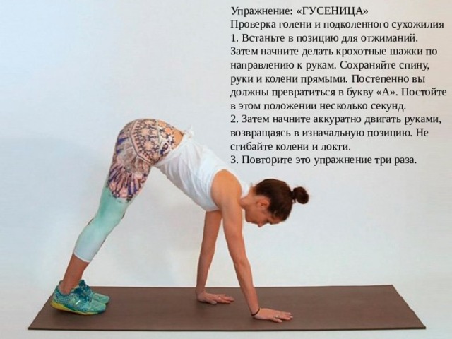 Упражнение: «ГУСЕНИЦА» Проверка голени и подколенного сухожилия 1. Встаньте в позицию для отжиманий. Затем начните делать крохотные шажки по направлению к рукам. Сохраняйте спину, руки и колени прямыми. Постепенно вы должны превратиться в букву «А». Постойте в этом положении несколько секунд. 2. Затем начните аккуратно двигать руками, возвращаясь в изначальную позицию. Не сгибайте колени и локти. 3. Повторите это упражнение три раза. 