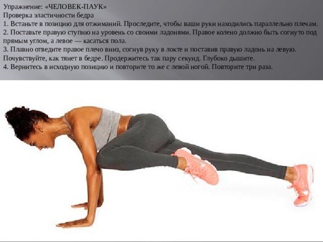 Упражнение: «ЧЕЛОВЕК-ПАУК» Проверка эластичности бедра 1. Встаньте в позицию для отжиманий. Проследите, чтобы ваши руки находились параллельно плечам. 2. Поставьте правую ступню на уровень со своими ладонями. Правое колено должно быть согнуто под прямым углом, а левое — касаться пола. 3. Плавно отведите правое плечо вниз, согнув руку в локте и поставив правую ладонь на левую. Почувствуйте, как тянет в бедре. Продержитесь так пару секунд. Глубоко дышите. 4. Вернитесь в исходную позицию и повторите то же с левой ногой. Повторите три раза. 