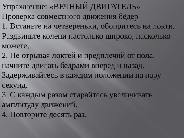 Упражнение: «ВЕЧНЫЙ ДВИГАТЕЛЬ» Проверка совместного движения бёдер 1. Встаньте на четвереньки, обопритесь на локти. Раздвиньте колени настолько широко, насколько можете. 2. Не отрывая локтей и предплечий от пола, начните двигать бедрами вперед и назад. Задерживайтесь в каждом положении на пару секунд. 3. С каждым разом старайтесь увеличивать амплитуду движений. 4. Повторите десять раз. 