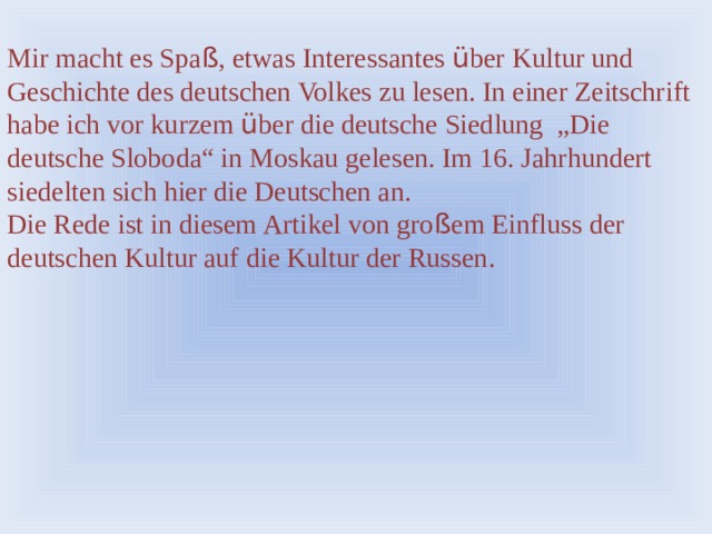 Mir macht es Spa ß , etwas Interessantes ü ber Kultur und Geschichte des deutschen Volkes zu lesen. In einer Zeitschrift habe ich vor kurzem ü ber die deutsche Siedlung „Die deutsche Sloboda“ in Moskau gelesen. Im 16. Jahrhundert siedelten sich hier die Deutschen an. Die Rede ist in diesem Artikel von gro ß em Einfluss der deutschen Kultur auf die Kultur der Russen. 